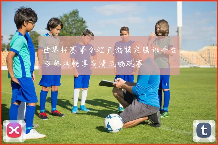 世界杯赛事全程直播锁定腾讯平台 多终端畅享高清流畅观赛