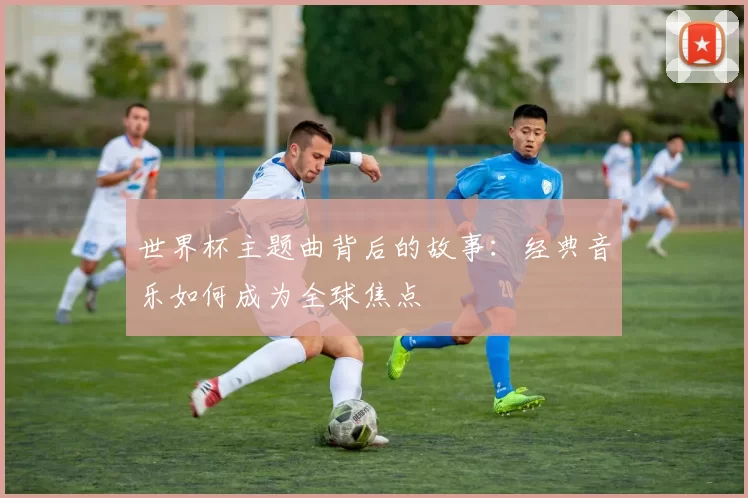 世界杯主题曲背后的故事:经典音乐如何成为全球焦点