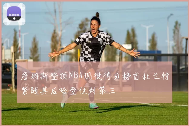 詹姆斯登顶NBA现役得分榜首杜兰特紧随其后哈登位列第三