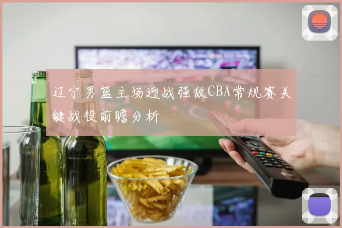 辽宁男篮主场迎战强敌CBA常规赛关键战役前瞻分析