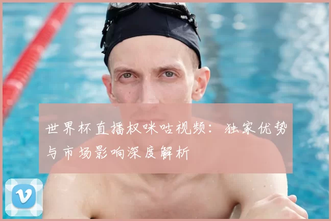 世界杯直播权咪咕视频：独家优势与市场影响深度解析