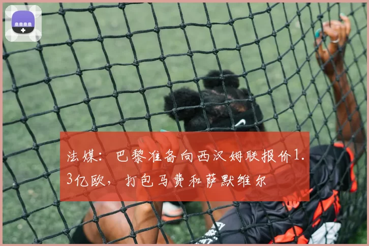 法媒:巴黎准备向西汉姆联报价1.3亿欧,打包马费和萨默维尔