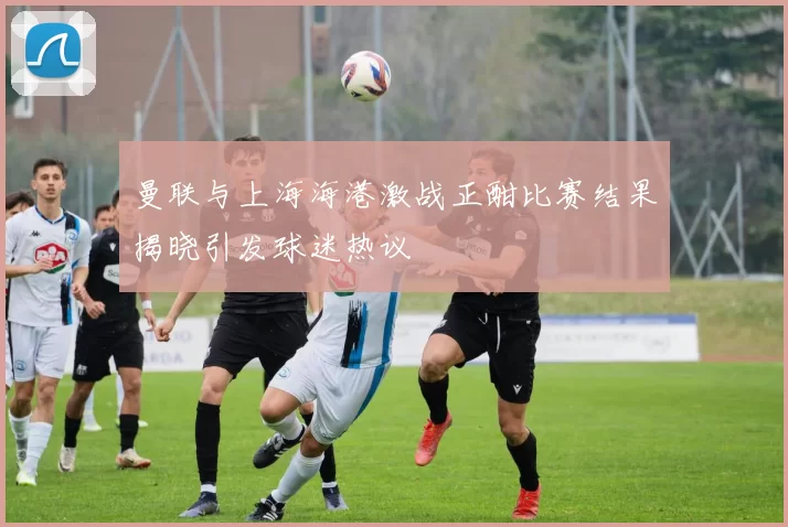 曼联与上海海港激战正酣比赛结果揭晓引发球迷热议