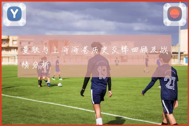曼联与上海海港历史交锋回顾及战绩分析