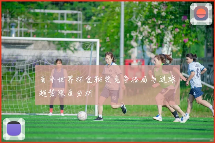 南非世界杯金靴奖竞争格局与进球趋势深度分析