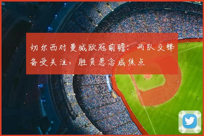 切尔西对曼城欧冠前瞻：两队交锋备受关注，胜负悬念成焦点