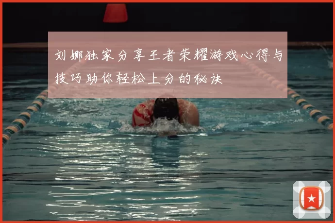 刘娜独家分享王者荣耀游戏心得与技巧助你轻松上分的秘诀