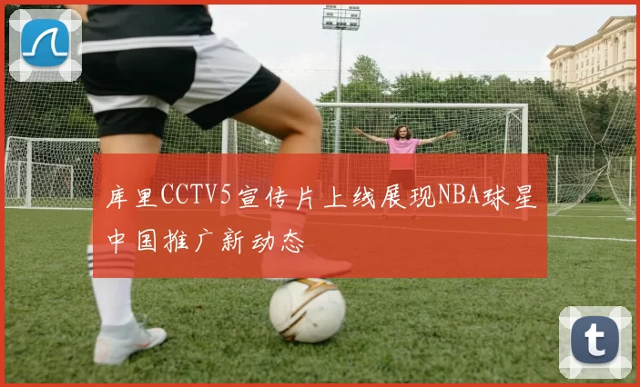 库里CCTV5宣传片上线展现NBA球星中国推广新动态