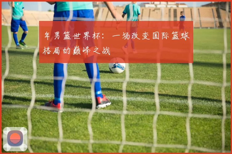 年男篮世界杯:一场改变国际篮球格局的巅峰之战