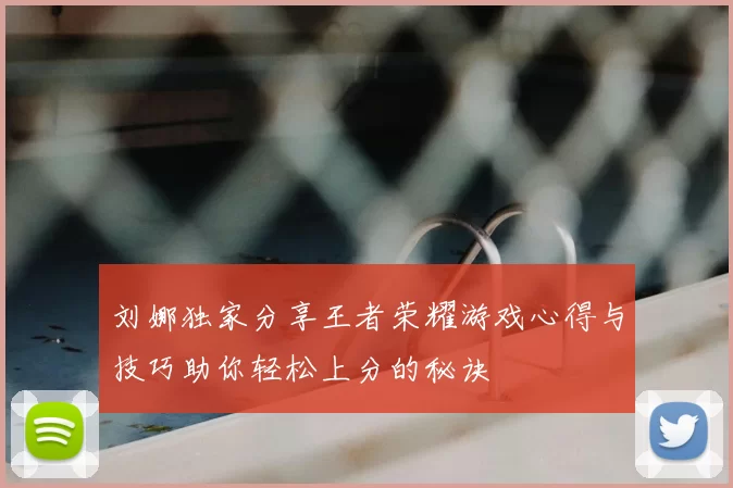 刘娜独家分享王者荣耀游戏心得与技巧助你轻松上分的秘诀