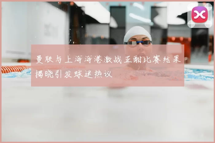 曼联与上海海港激战正酣比赛结果揭晓引发球迷热议