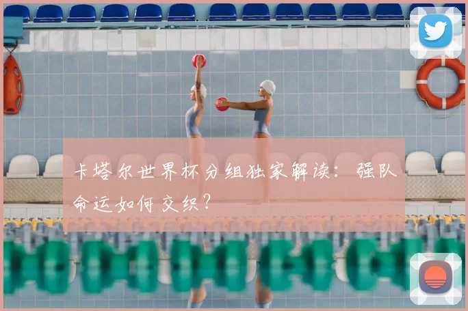 卡塔尔世界杯分组独家解读:强队命运如何交织?